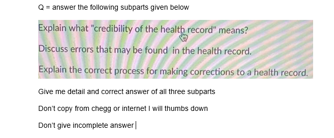 Q = answer the following subparts given below
Explain what "credibility of the health record" means?
Discuss errors that may be found in the health record.
Explain the correct process for making corrections to a health record.
Give me detail and correct answer of all three subparts
Don't copy from chegg or internet I will thumbs down
Don't give incomplete answer|
