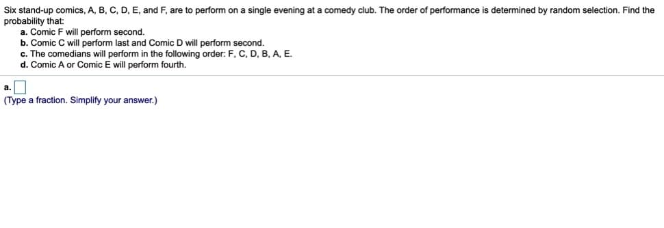 Six stand-up comics, A, B, C, D, E, and F, are to perform on a single evening at a comedy club. The order of performance is determined by random selection. Find the
probability that:
a. Comic F will perform second.
b. Comic C will perform last and Comic D will perform second.
c. The comedians will perform in the following order: F, C, D, B, A, E.
d. Comic A or Comic E will perform fourth.
(Type a fraction. Simplify your answer.)
