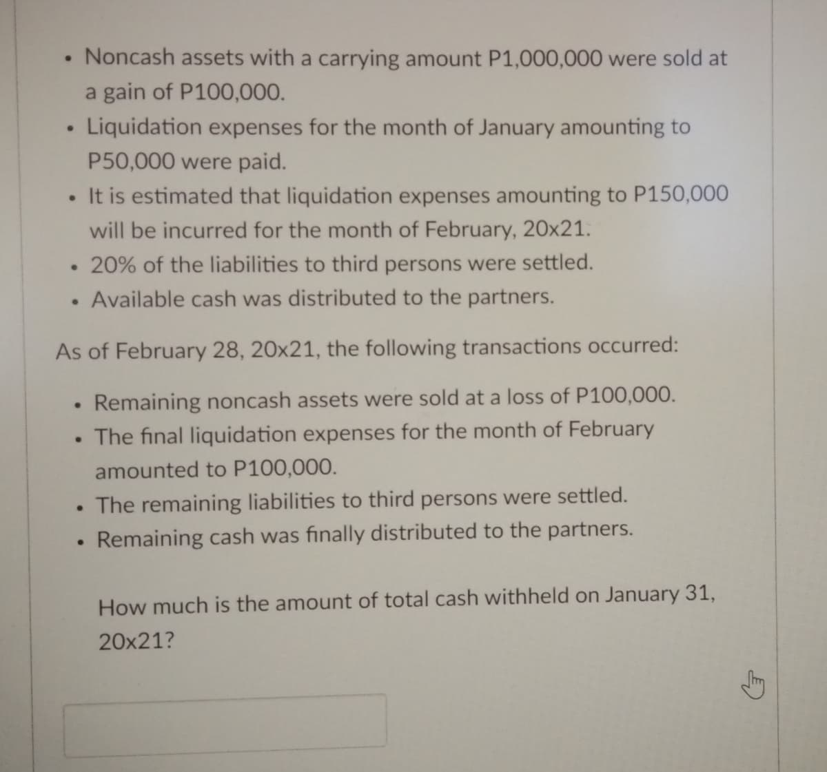 Noncash assets with a carrying amount P1,000,000 were sold at
a gain of P100,000.
Liquidation expenses for the month of January amounting to
P50,000 were paid.
It is estimated that liquidation expenses amounting to P150,000
will be incurred for the month of February, 20x21.
• 20% of the liabilities to third persons were settled.
Available cash was distributed to the partners.
As of February 28, 20x21, the following transactions occurred:
Remaining noncash assets were sold at a loss of P100,000.
• The final liquidation expenses for the month of February
amounted to P100,000.
The remaining liabilities to third persons were settled.
Remaining cash was finally distributed to the partners.
How much is the amount of total cash withheld on January 31,
20x21?
