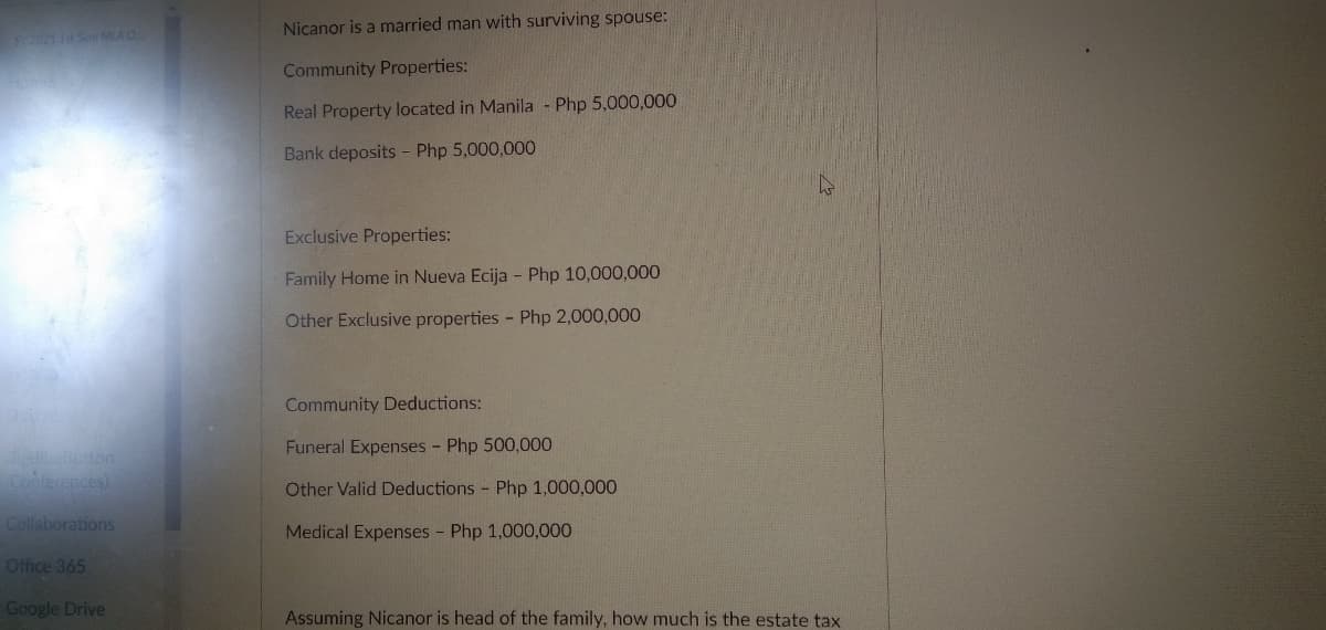 Nicanor is a married man with surviving spouse:
SY2021 Sem MLA O.
Community Properties:
Real Property located in Manila - Php 5,000,000
Bank deposits - Php 5,000,000
Exclusive Properties:
Family Home in Nueva Ecija - Php 10,000,000
Other Exclusive properties - Php 2,000,000
Community Deductions:
Funeral Expenses - Php 500,000
Button
Conterences)
Other Valid Deductions Php 1,000,000
Collaborations
Medical Expenses - Php 1,000,000
Office 365
Google Drive
Assuming Nicanor is head of the family, how much is the estate tax
