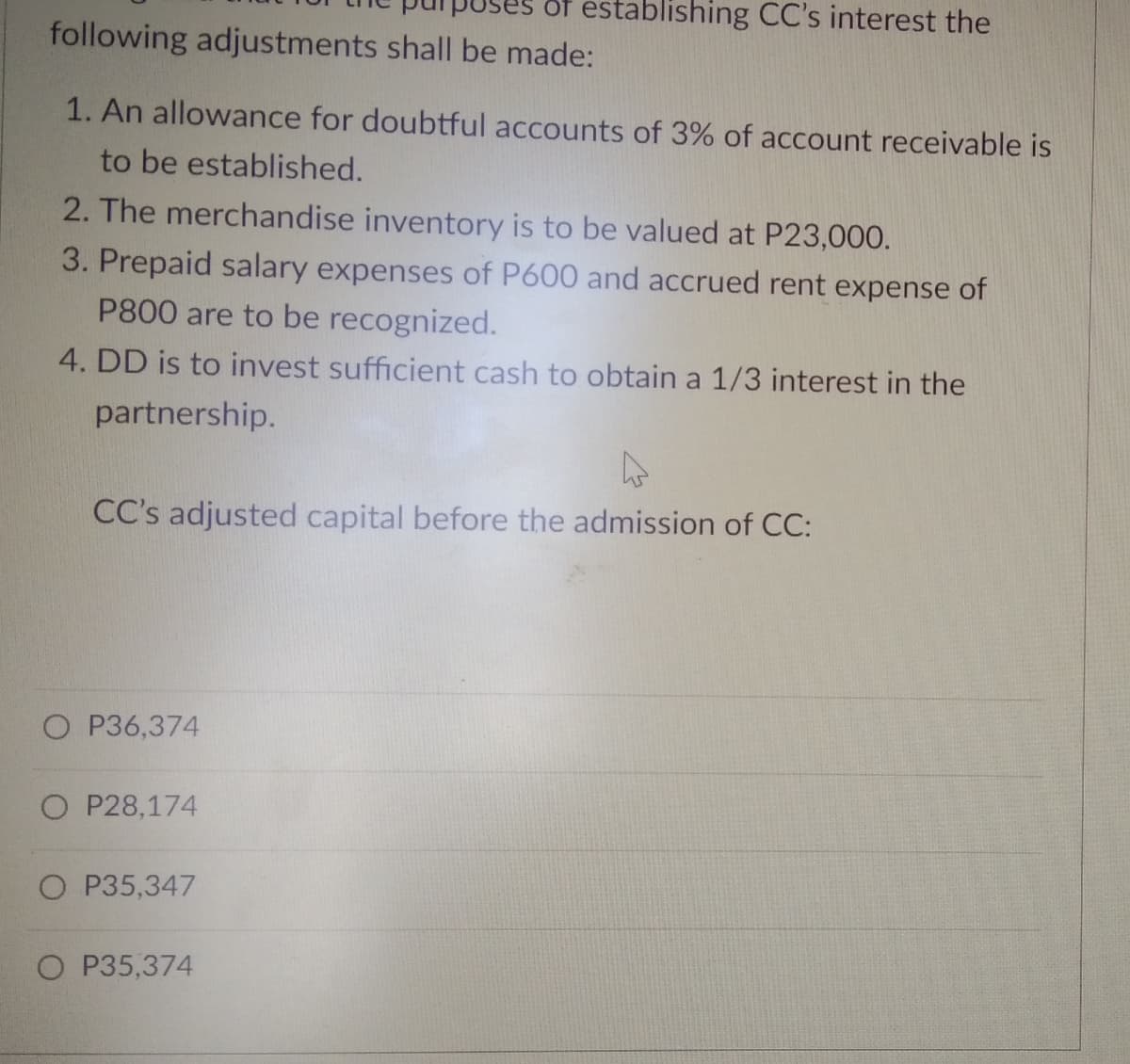 öf establishing CC's interest the
following adjustments shall be made:
1. An allowance for doubtful accounts of 3% of account receivable is
to be established.
2. The merchandise inventory is to be valued at P23,000.
3. Prepaid salary expenses of P600 and accrued rent expense of
P800 are to be recognized.
4. DD is to invest sufficient cash to obtain a 1/3 interest in the
partnership.
CC's adjusted capital before the admission of CC:
O P36,374
O P28,174
O P35,347
O P35,374
