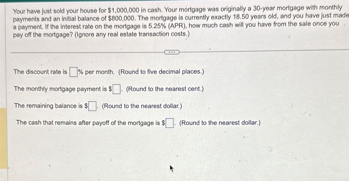 Your have just sold your house for $1,000,000 in cash. Your mortgage was originally a 30-year mortgage with monthly
payments and an initial balance of $800,000. The mortgage is currently exactly 18.50 years old, and you have just made
a payment. If the interest rate on the mortgage is 5.25% (APR), how much cash will you have from the sale once you
pay off the mortgage? (Ignore any real estate transaction costs.)
.….
The discount rate is
% per month.
The monthly mortgage payment is $
The remaining balance is $ (Round to the nearest dollar.)
The cash that remains after payoff of the mortgage is $
(Round to five decimal places.)
(Round to the nearest cent.)
(Round to the nearest dollar.)