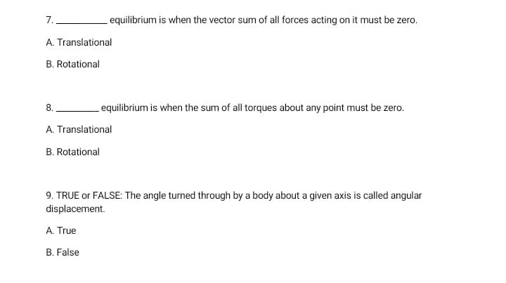 7.
equilibrium is when the vector sum of all forces acting on it must be zero.
A. Translational
B. Rotational
8.
equilibrium is when the sum of all torques about any point must be zero.
A. Translational
B. Rotational
9. TRUE or FALSE: The angle turned through by a body about a given axis is called angular
displacement.
A. True
B. False
