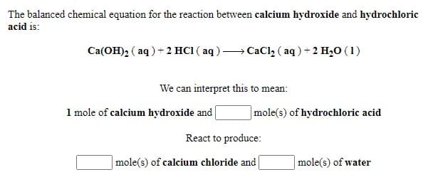 The balanced chemical equation for the reaction between calcium hydroxide and hydrochloric
acid is:
Ca(OH)2 ( aq) + 2 HC1 ( aq )→ CaCl2 ( aq ) + 2 H,0 (1)
We can interpret this to mean:
1 mole of calcium hydroxide and
|mole(s) of hydrochloric acid
React to produce:
| mole(s) of calcium chloride and
|mole(s) of water

