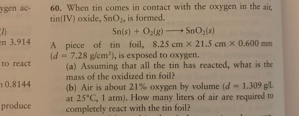 60. When tin comes in contact with the oxygen in the air,
tin(IV) oxide, SnO2, is formed.
ygen ac-
SnO2(s)
(1)
en 3.914
Sn(s) + O2(g)
A piece of tin foil, 8.25 cm X 21.5 cm X 0.600 mm
(d% 3D7.28 g/cm³), is exposed to oxygen.
(a) Assuming that all the tin has reacted, what is the
mass of the oxidized tin foil?
(b) Air is about 21% oxygen by volume (d = 1.309 g/L
at 25°C, 1 atm). How many liters of air are required to
completely react with the tin foil?
to react
n0.8144
%3D
produce
