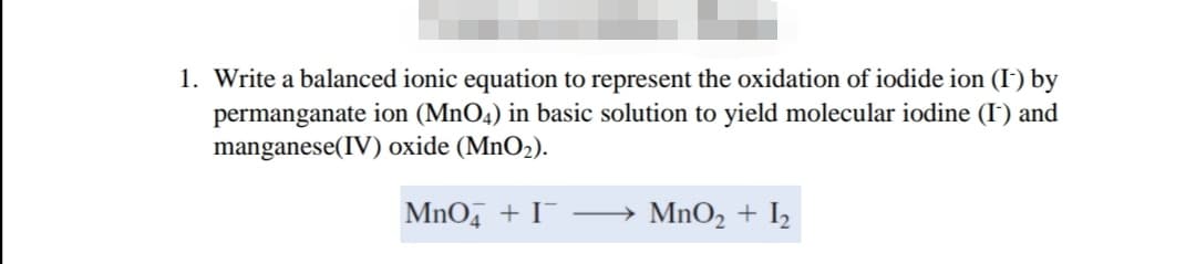 1. Write a balanced ionic equation to represent the oxidation of iodide ion (I) by
permanganate ion (MnO4) in basic solution to yield molecular iodine (I) and
manganese(IV) oxide (MnO2).
MnO, + I¯
MnO2 + I2
