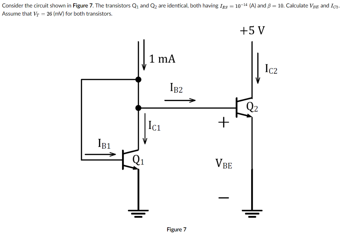 Consider the circuit shown in Figure 7. The transistors Q1 and Q2 are identical, both having IBs = 10-14 (A) and ß = 10. Calculate VBE and Ic2-
Assume that Vr = 26 (mV) for both transistors.
+5 V
1 mA
Ic2
IB2
Q2
+
Ici
IB1
Q1
VBE
Figure 7
