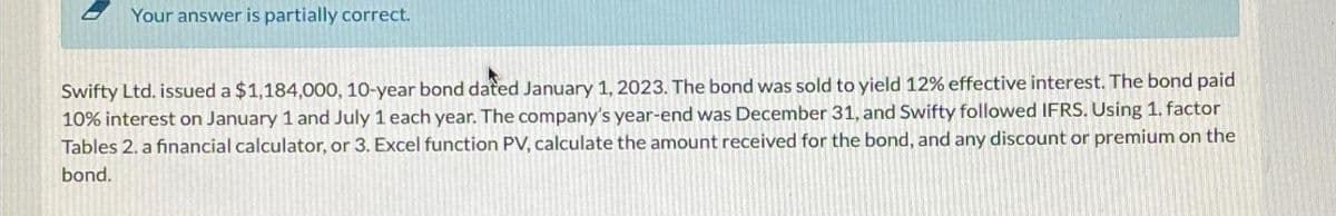 Your answer is partially correct.
Swifty Ltd. issued a $1,184,000, 10-year bond dated January 1, 2023. The bond was sold to yield 12% effective interest. The bond paid
10% interest on January 1 and July 1 each year. The company's year-end was December 31, and Swifty followed IFRS. Using 1. factor
Tables 2. a financial calculator, or 3. Excel function PV, calculate the amount received for the bond, and any discount or premium on the
bond.