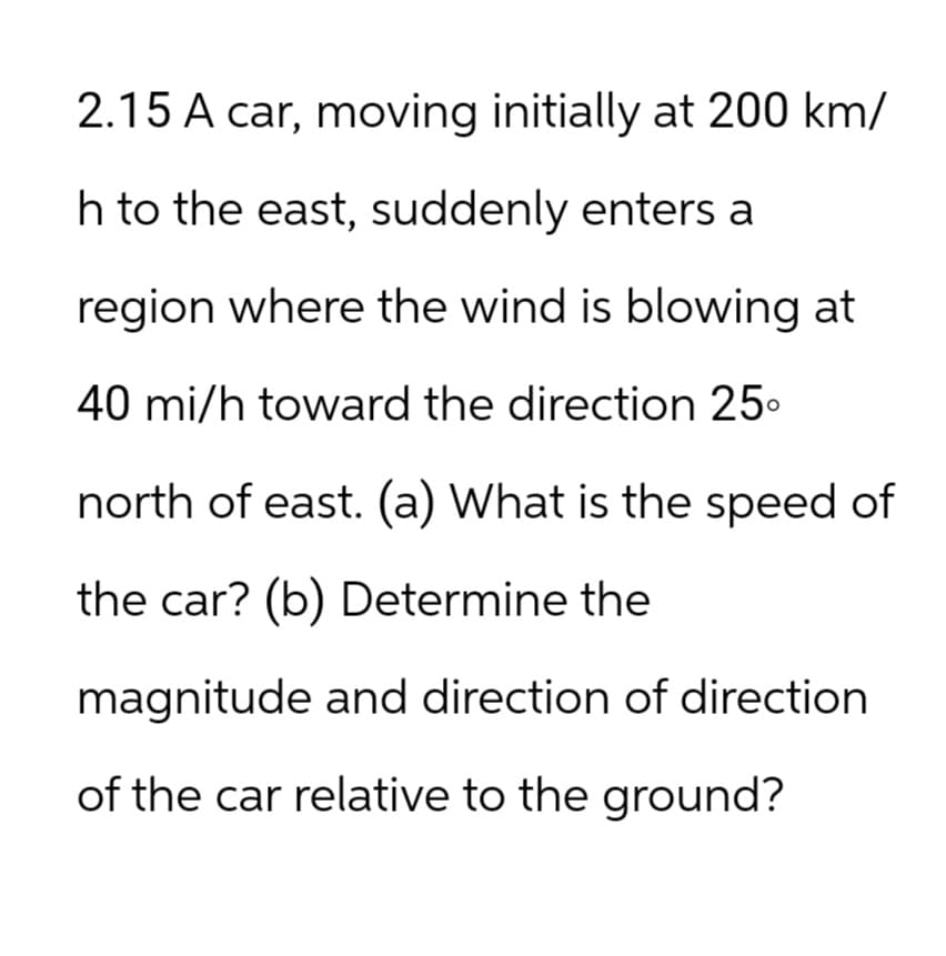 2.15 A car, moving initially at 200 km/
h to the east, suddenly enters a
region where the wind is blowing at
40 mi/h toward the direction 25⁰
north of east. (a) What is the speed of
the car? (b) Determine the
magnitude and direction of direction
of the car relative to the ground?