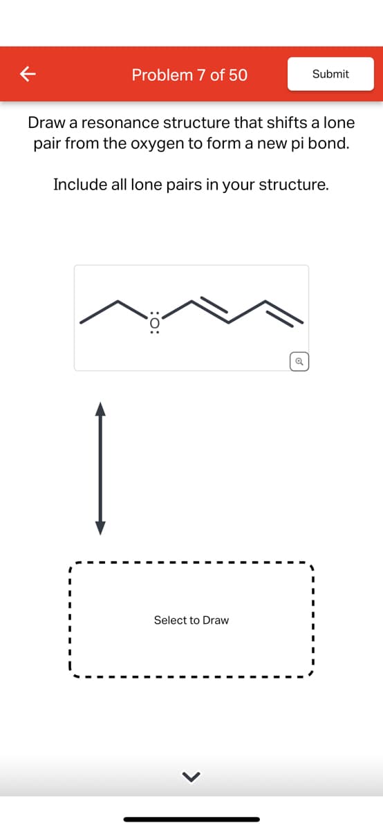 Problem 7 of 50
Submit
Draw a resonance structure that shifts a lone
pair from the oxygen to form a new pi bond.
Include all lone pairs in your structure.
Select to Draw
વ્