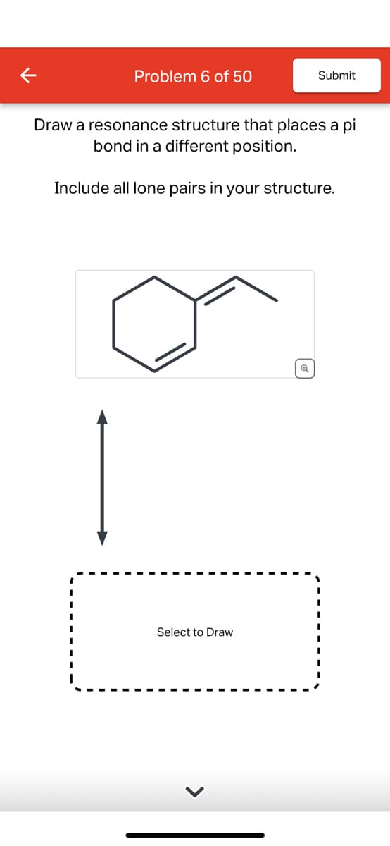 Problem 6 of 50
Submit
Draw a resonance structure that places a pi
bond in a different position.
Include all lone pairs in your structure.
Select to Draw