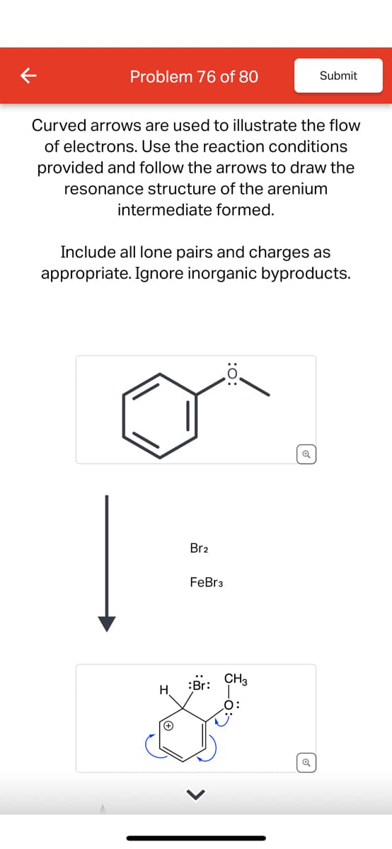 Problem 76 of 80
Submit
Curved arrows are used to illustrate the flow
of electrons. Use the reaction conditions
provided and follow the arrows to draw the
resonance structure of the arenium
intermediate formed.
Include all lone pairs and charges as
appropriate. Ignore inorganic byproducts.
Br2
FeBr3
:
CH3
O:
>
☑