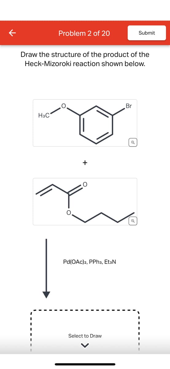 Problem 2 of 20
Submit
Draw the structure of the product of the
Heck-Mizoroki reaction shown below.
H3C
+
O
Pd(OAc)2, PPh3, EtзN
Select to Draw
Br
Q