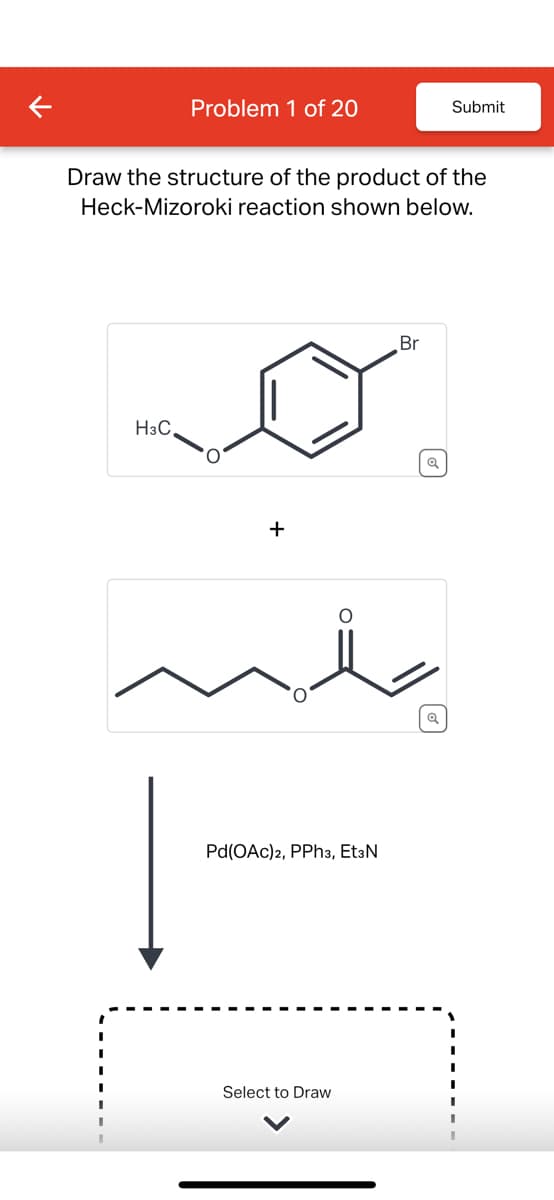 Problem 1 of 20
Submit
Draw the structure of the product of the
Heck-Mizoroki reaction shown below.
H3C
+
Pd(OAc)2, PPh3, EtзN
Select to Draw
Br
Q