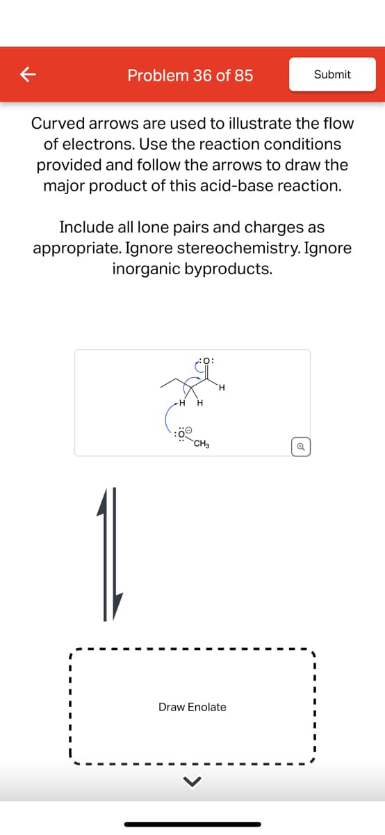 Problem 36 of 85
Submit
Curved arrows are used to illustrate the flow
of electrons. Use the reaction conditions
provided and follow the arrows to draw the
major product of this acid-base reaction.
Include all lone pairs and charges as
appropriate. Ignore stereochemistry. Ignore
inorganic byproducts.
of
:ö
CH3
Q
Draw Enolate