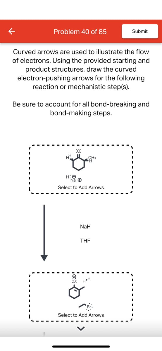 Problem 40 of 85
Submit
Curved arrows are used to illustrate the flow
of electrons. Using the provided starting and
product structures, draw the curved
electron-pushing arrows for the following
reaction or mechanistic step(s).
Be sure to account for all bond-breaking and
bond-making steps.
:0:
H
CH3
H:O
Select to Add Arrows
O
NaH
THF
:O: H⚫H
Select to Add Arrows