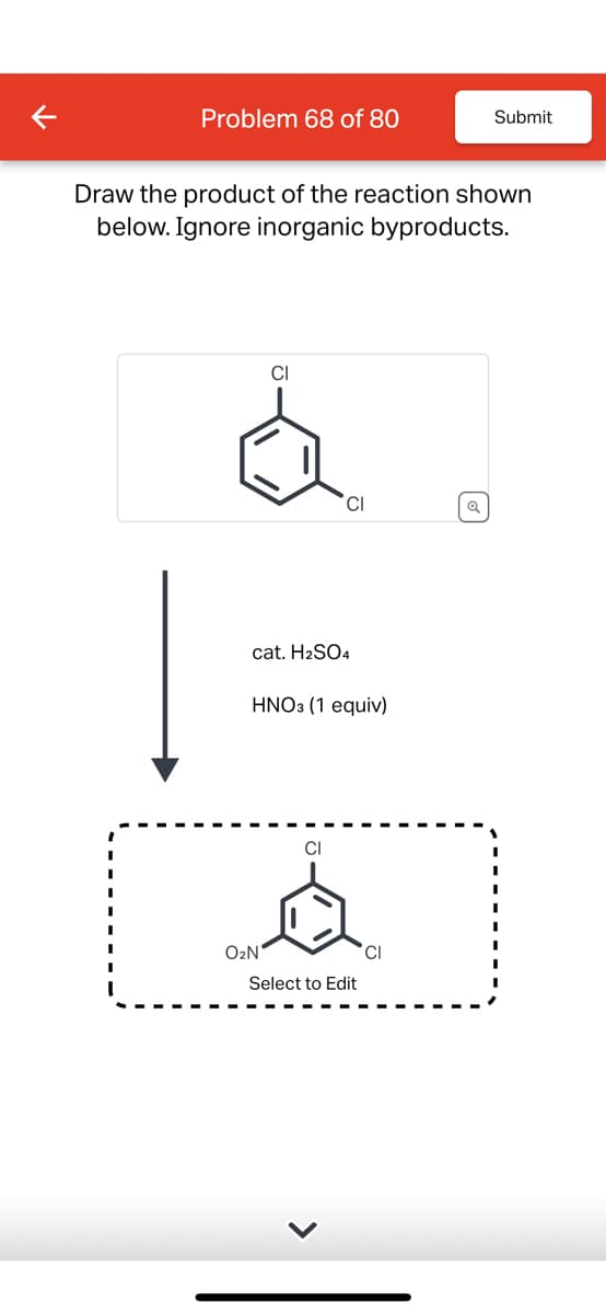 Problem 68 of 80
Submit
Draw the product of the reaction shown
below. Ignore inorganic byproducts.
CI
CI
Q
cat. H2SO4
HNO3 (1 equiv)
CI
O2N
Select to Edit
CI
>