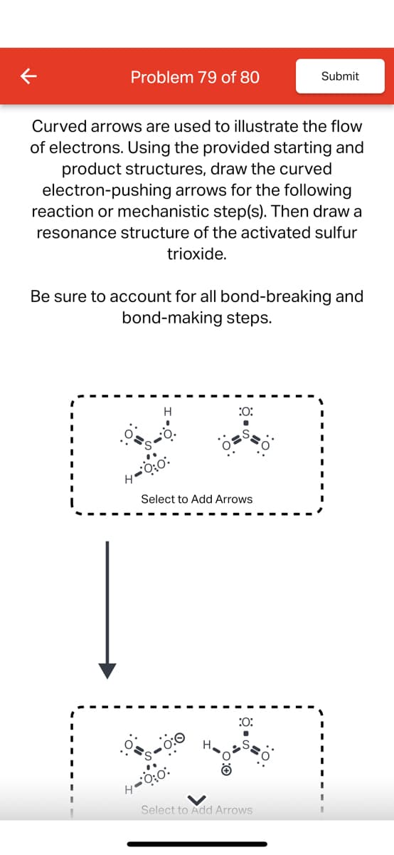 Problem 79 of 80
Submit
Curved arrows are used to illustrate the flow
of electrons. Using the provided starting and
product structures, draw the curved
electron-pushing arrows for the following
reaction or mechanistic step(s). Then draw a
resonance structure of the activated sulfur
trioxide.
Be sure to account for all bond-breaking and
bond-making steps.
:0:
Select to Add Arrows
:0:
H
Select to Add Arrows