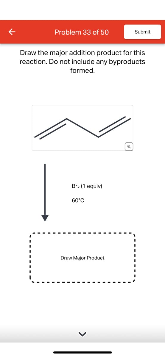 Problem 33 of 50
Submit
Draw the major addition product for this
reaction. Do not include any byproducts
formed.
Br2 (1 equiv)
60°C
Draw Major Product
Q