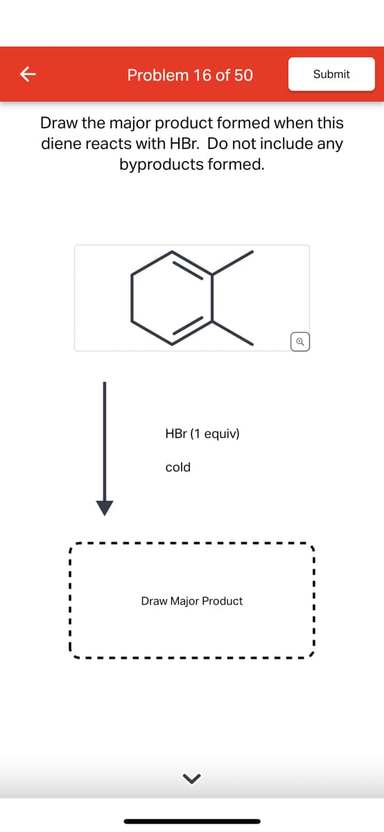 Problem 16 of 50
Submit
Draw the major product formed when this
diene reacts with HBr. Do not include any
byproducts formed.
HBr (1 equiv)
cold
Draw Major Product
Q