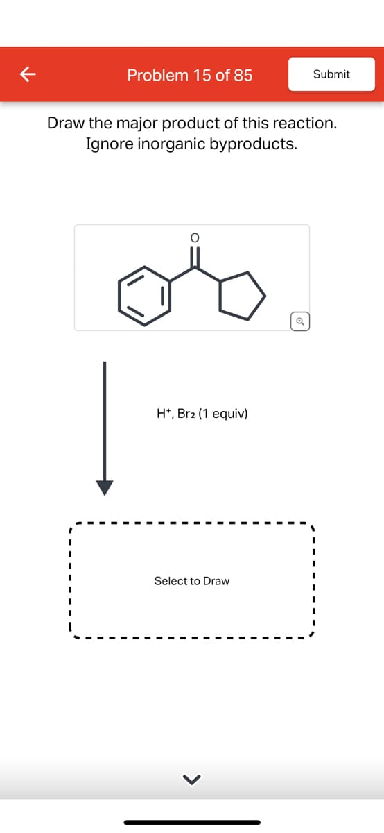 Problem 15 of 85
Submit
Draw the major product of this reaction.
Ignore inorganic byproducts.
H+, Br2 (1 equiv)
Select to Draw
>