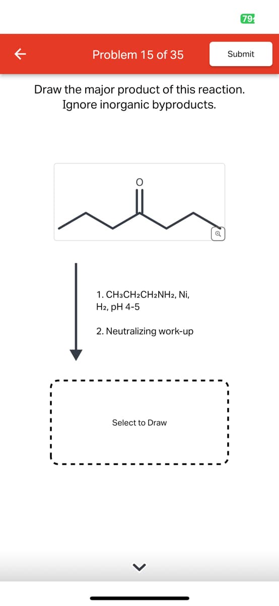791
Problem 15 of 35
Submit
Draw the major product of this reaction.
Ignore inorganic byproducts.
1. CH3CH2CH2NH2, Ni,
H2, pH 4-5
2. Neutralizing work-up
Select to Draw
>