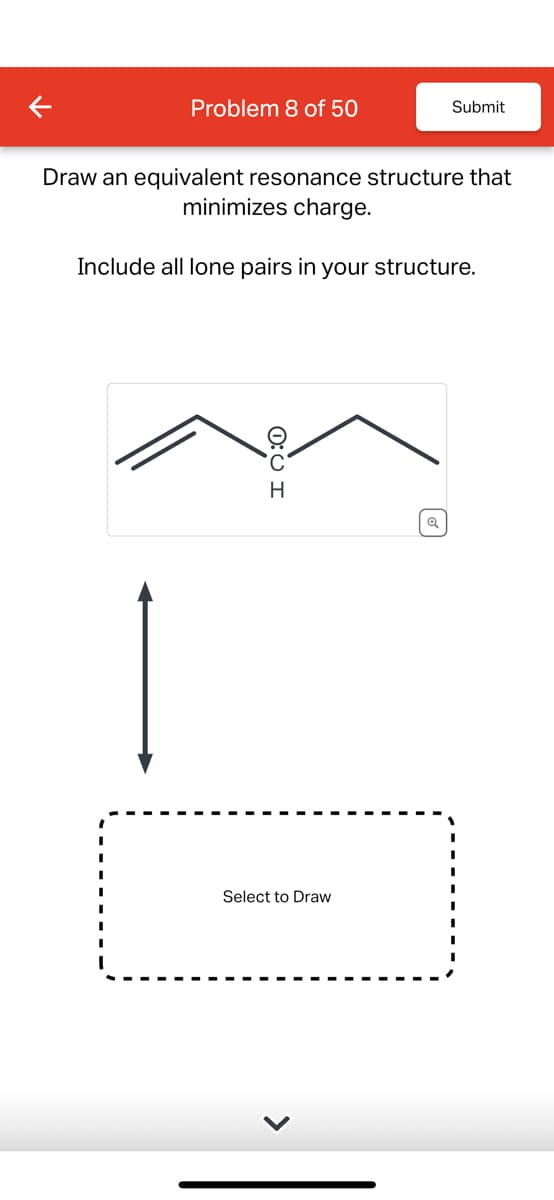 Problem 8 of 50
Submit
Draw an equivalent resonance structure that
minimizes charge.
Include all lone pairs in your structure.
0:01
H
I
☑
Select to Draw