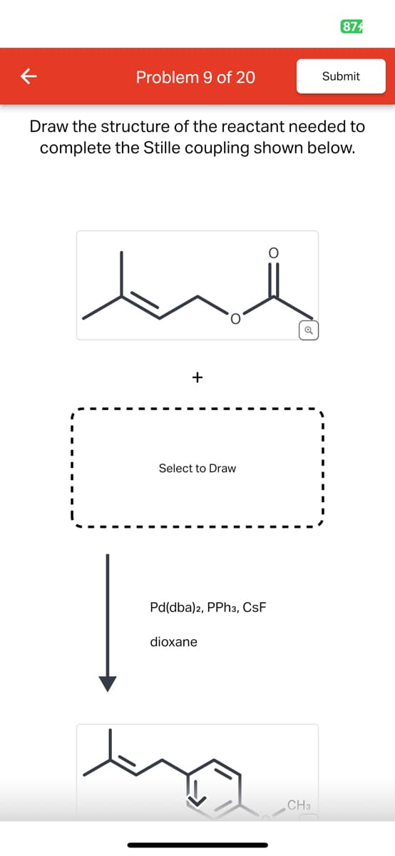 874
Problem 9 of 20
Submit
Draw the structure of the reactant needed to
complete the Stille coupling shown below.
Select to Draw
Pd(dba)2, PPh3, CSF
dioxane
CH3