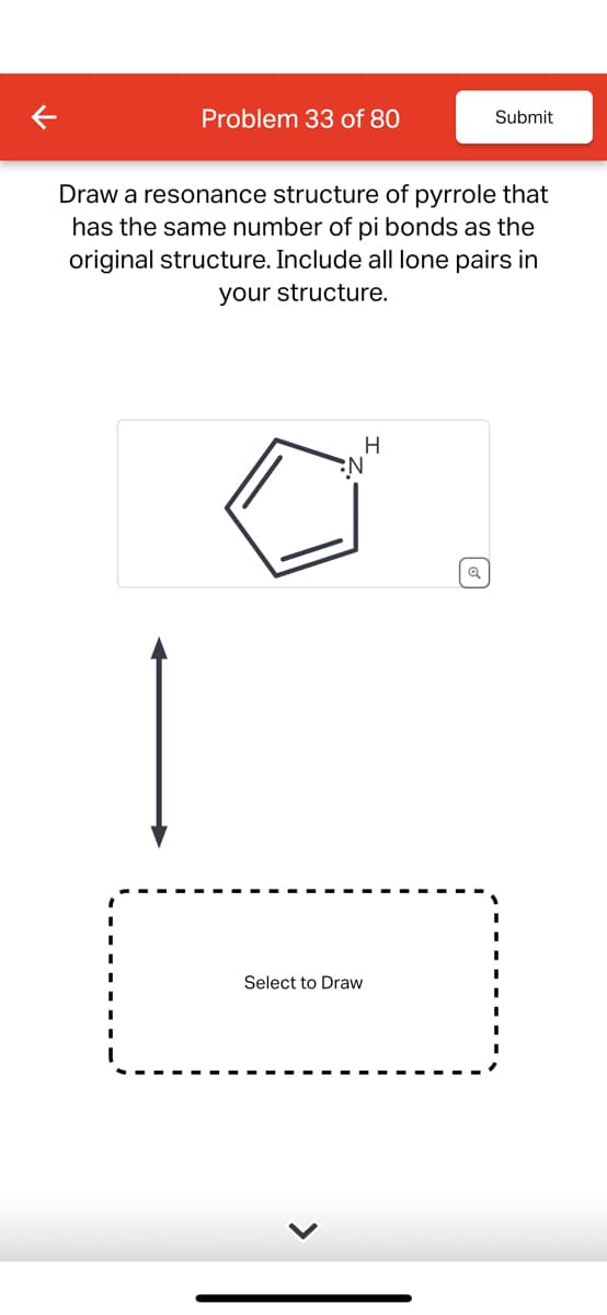 Problem 33 of 80
Submit
Draw a resonance structure of pyrrole that
has the same number of pi bonds as the
original structure. Include all lone pairs in
your structure.
N
Select to Draw
H
Q