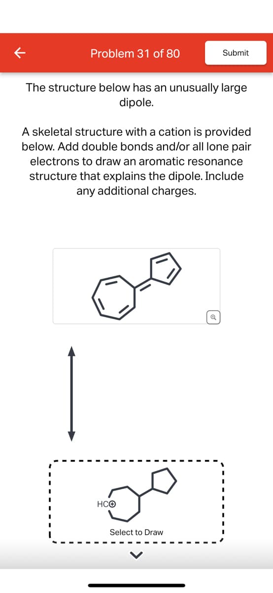 Problem 31 of 80
Submit
The structure below has an unusually large
dipole.
A skeletal structure with a cation is provided
below. Add double bonds and/or all lone pair
electrons to draw an aromatic resonance
structure that explains the dipole. Include
any additional charges.
مت
HCO
Select to Draw