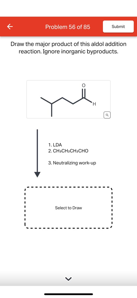 Problem 56 of 85
Submit
Draw the major product of this aldol addition
reaction. Ignore inorganic byproducts.
H
1. LDA
2. CH3CH2CH2CHO
3. Neutralizing work-up
Select to Draw
>
Q