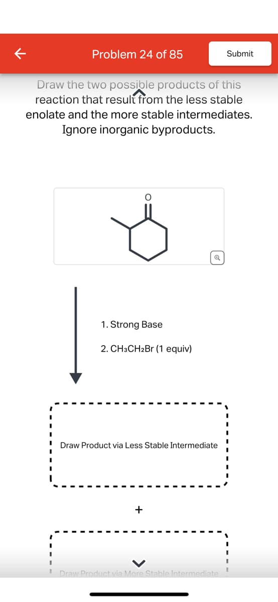 Problem 24 of 85
Submit
Draw the two possible products of this
reaction that result from the less stable
enolate and the more stable intermediates.
Ignore inorganic byproducts.
1. Strong Base
2. CH3CH2Br (1 equiv)
Q
Draw Product via Less Stable Intermediate
+
Draw Product via More Stable Intermediate