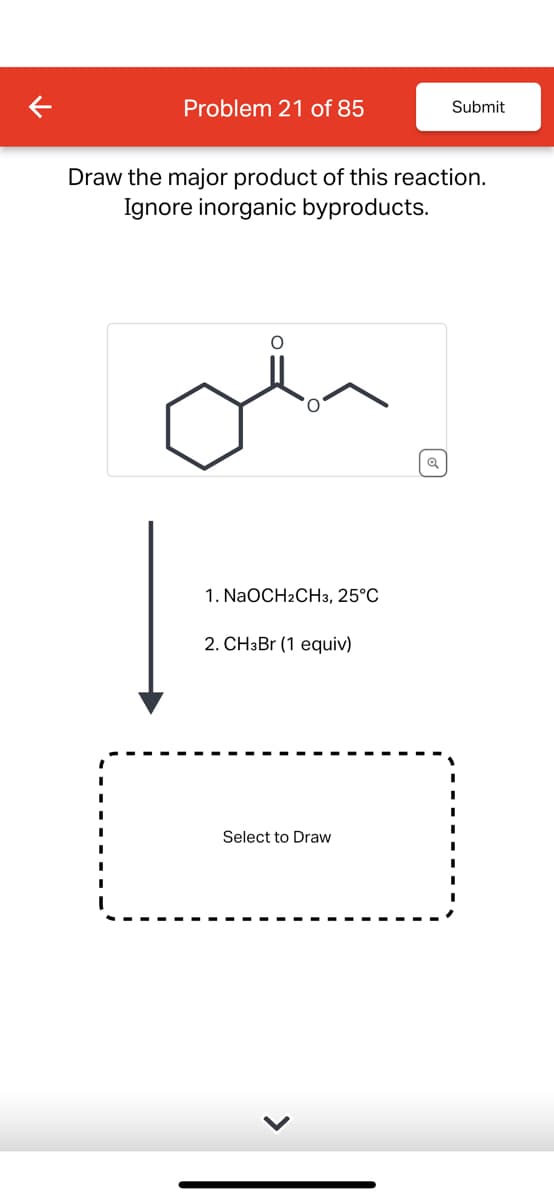 Problem 21 of 85
Submit
Draw the major product of this reaction.
Ignore inorganic byproducts.
1. NaOCH2CH3, 25°C
2. CHзBr (1 equiv)
Select to Draw
>