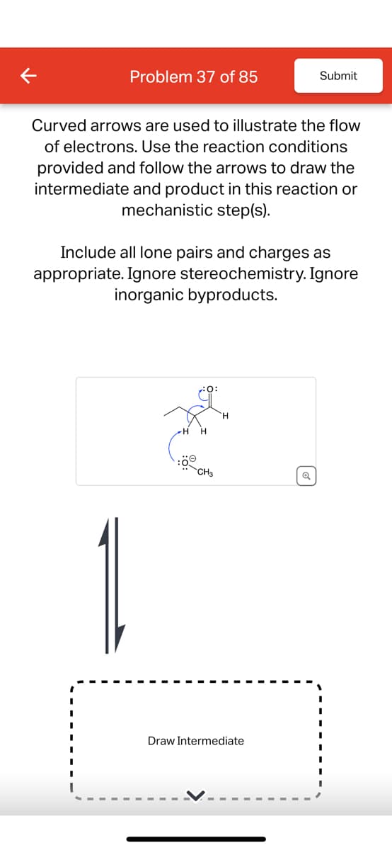 Problem 37 of 85
Submit
Curved arrows are used to illustrate the flow
of electrons. Use the reaction conditions
provided and follow the arrows to draw the
intermediate and product in this reaction or
mechanistic step(s).
Include all lone pairs and charges as
appropriate. Ignore stereochemistry. Ignore
inorganic byproducts.
:ö
CH3
Draw Intermediate