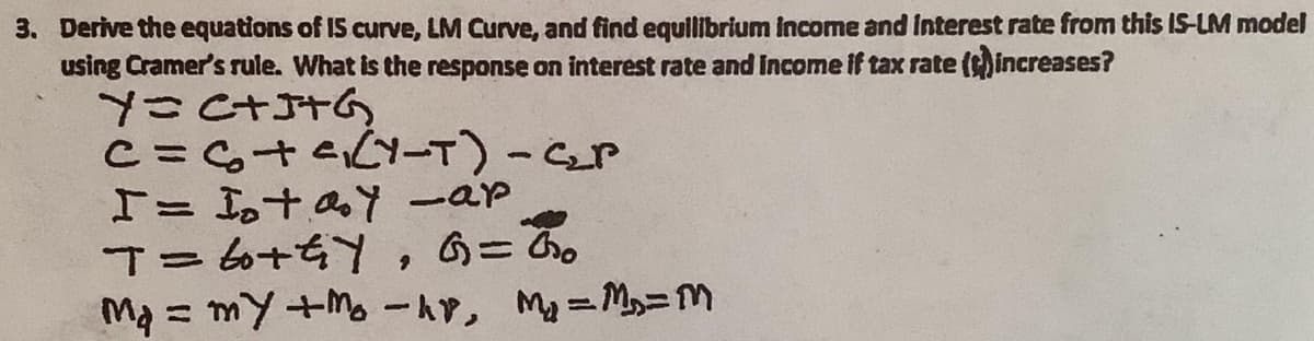 3. Derive the equations of IS curve, LM Curve, and find equilibrium income and Interest rate from this IS-LM model
using Cramer's rule. What is the response on interest rate and Income if tax rate (increases?
I= 1taY -ap
Tーム+Y , 6=3。
Ma = my +M -AY, My=M=M
