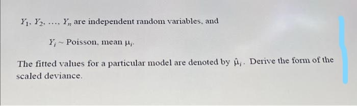 Y1. Y2, .... Y, are independent random variables, and
Y, - Poisson, mean u,.
The fitted values for a particular model are denoted by u. Derive the form of the
scaled deviance.
