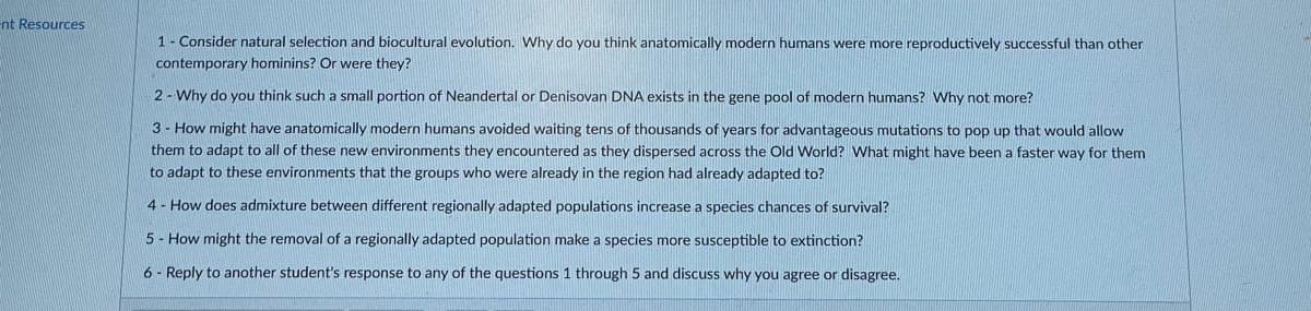 nt Resources
1 Consider natural selection and biocultural evolution. WWhy do you think anatomically modern humans were more reproductively successful than other
contemporary hominins? Or were they?
2- Why do you think such a small portion of Neandertal or Denisovan DNA exists in the gene pool of modern humans? Why not more?
3 - How might have anatomically modern humans avoided waiting tens of thousands of years for advantageous mutations to pop up that would allow
them to adapt to all of these new environments they encountered as they dispersed across the Old World? What might have been a faster way for them
to adapt to these environments that the groups who were already in the region had already adapted to?
4 - How does admixture between different regionally adapted populations increase a species chances of survival?
5 - How might the removal of a regionally adapted population make a species more susceptible to extinction?
6 - Reply to another student's response to any of the questions 1 through 5 and discuss why you agree or disagree.
