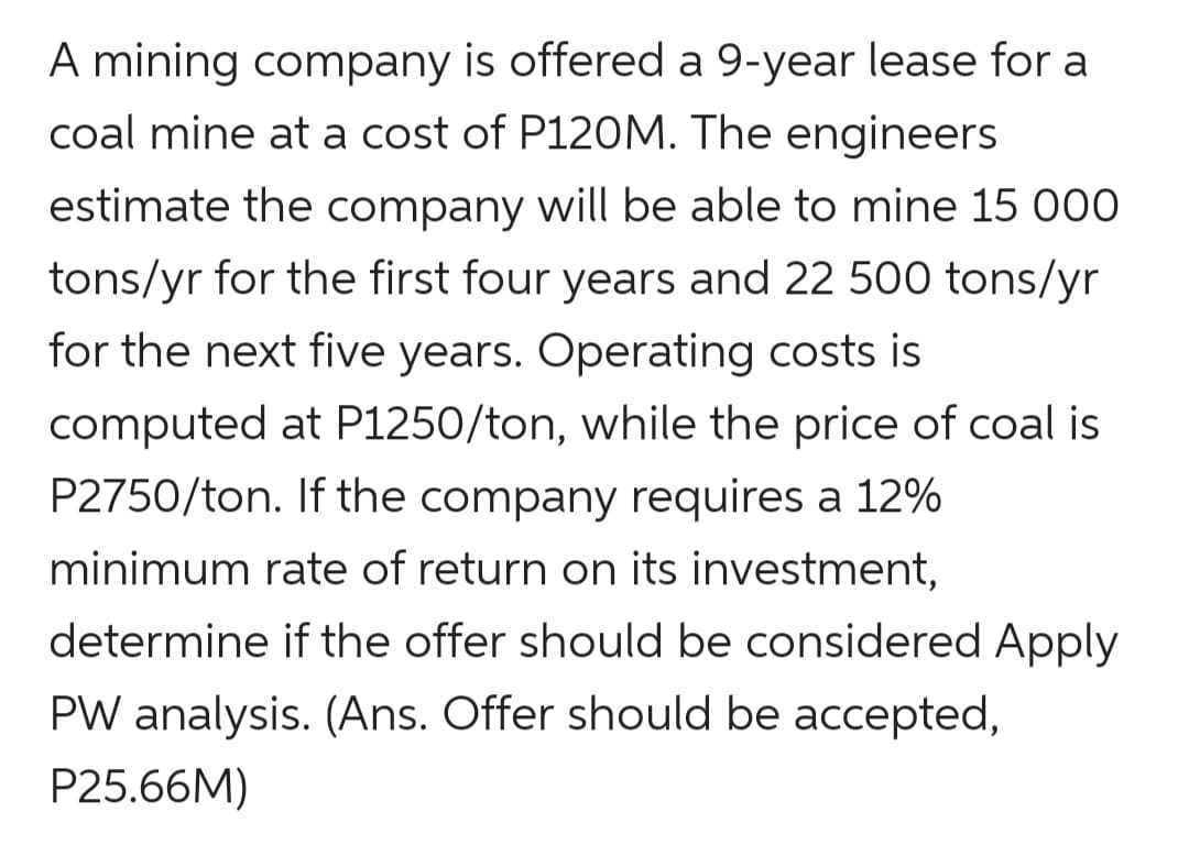 A mining company is offered a 9-year lease for a
coal mine at a cost of P120M. The engineers
estimate the company will be able to mine 15 000
tons/yr for the first four years and 22 500 tons/yr
for the next five years. Operating costs is
computed at P1250/ton, while the price of coal is
P2750/ton. If the company requires a 12%
minimum rate of return on its investment,
determine if the offer should be considered Apply
PW analysis. (Ans. Offer should be accepted,
P25.66M)

