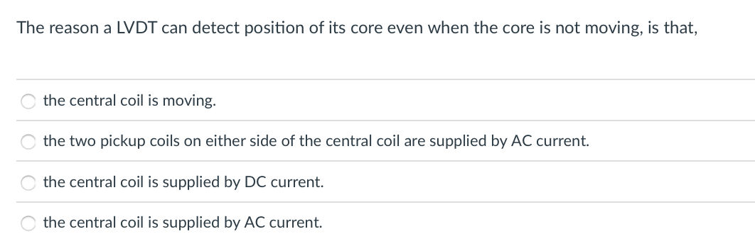 The reason a LVDT can detect position of its core even when the core is not moving, is that,
the central coil is moving.
the two pickup coils on either side of the central coil are supplied by AC current.
the central coil is supplied by DC current.
the central coil is supplied by AC current.
