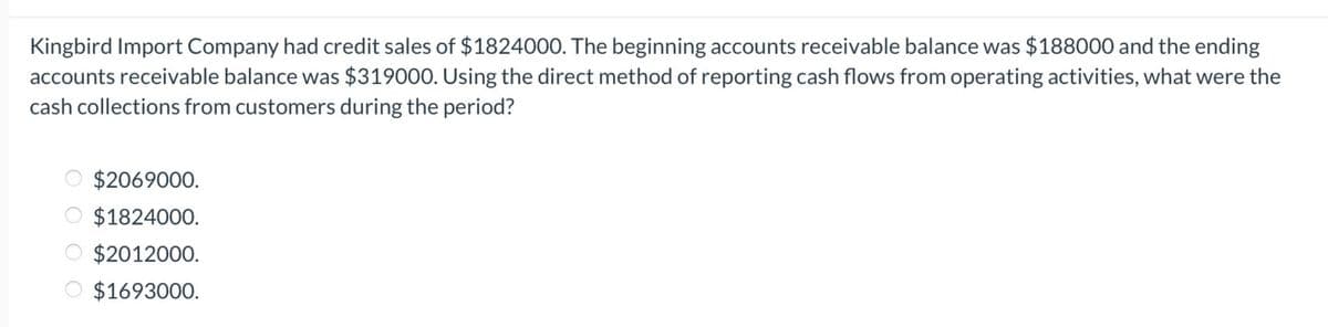 Kingbird Import Company had credit sales of $1824000. The beginning accounts receivable balance was $188000 and the ending
accounts receivable balance was $319000. Using the direct method of reporting cash flows from operating activities, what were the
cash collections from customers during the period?
$2069000.
$1824000.
$2012000.
O $1693000.
OO