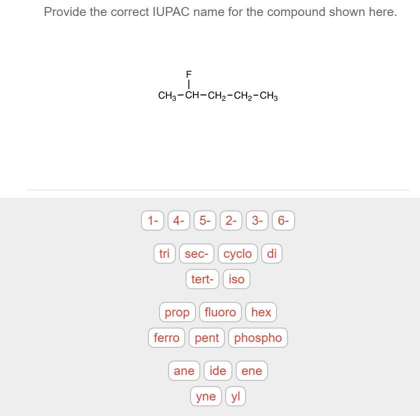 Provide the correct IUPAC name for the compound shown here.
CH3-CH-CH2-CH2-CH3
1-4- 5-) 2-
3- 6-
trisec-cyclo di
tert-
iso
prop fluoro hex
ferro pent phospho
ane ide ene
yne yl
