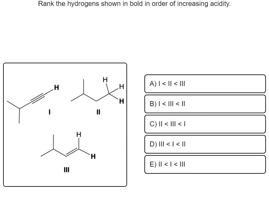 Rank the hydrogens shown in bold in order of increasing acidity.
.H
A)I < || < |II
H.
B)I< III < ||
II
C) I| < |II < |
H
D) III < I<||
H.
E) I| < |< III
II
