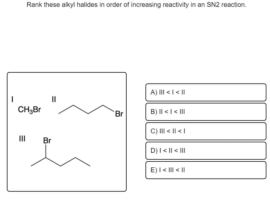 Rank these alkyl halides in order of increasing reactivity in an SN2 reaction.
A) III < I<||
II
CH3B.
B) I| <| < II
Br
C) III < || < |
III Br
D) I< || < II
E)I < III < ||

