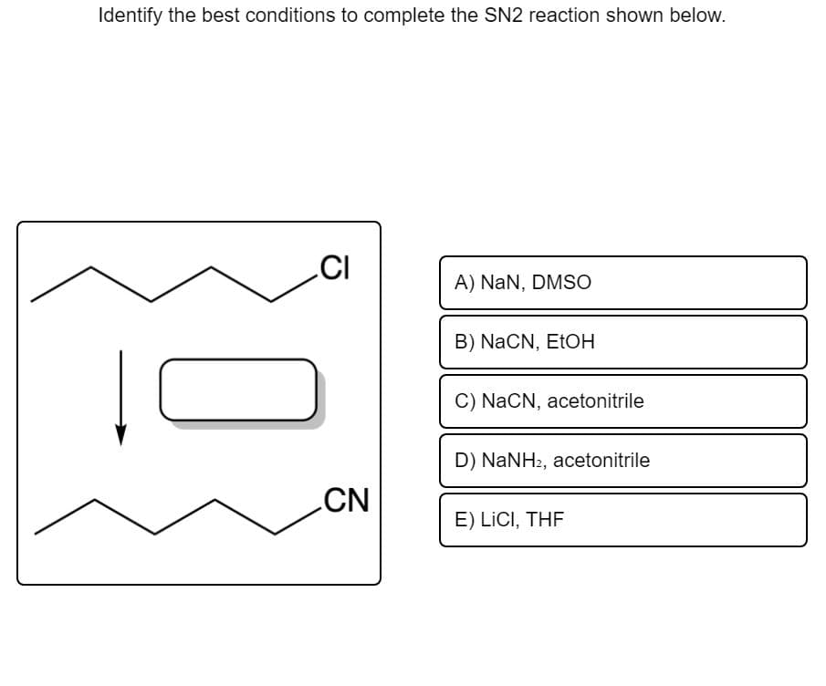 Identify the best conditions to complete the SN2 reaction shown below.
CI
A) NaN, DMSO
B) NaCN, ETOH
C) NaCN, acetonitrile
D) NaNH2, acetonitrile
CN
E) LİCI, THF
