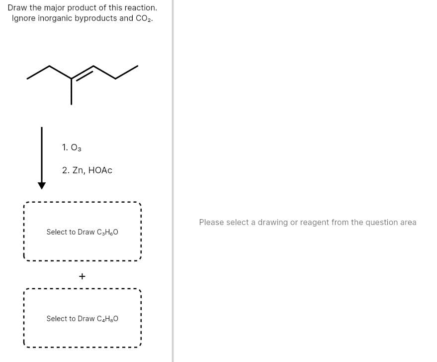 Draw the major product of this reaction.
Ignore inorganic byproducts and CO2.
1. O3
2. Zn, HOAC
Please select a drawing or reagent from the question area
Select to Draw C3HO
Select to Draw C,H,0
+
