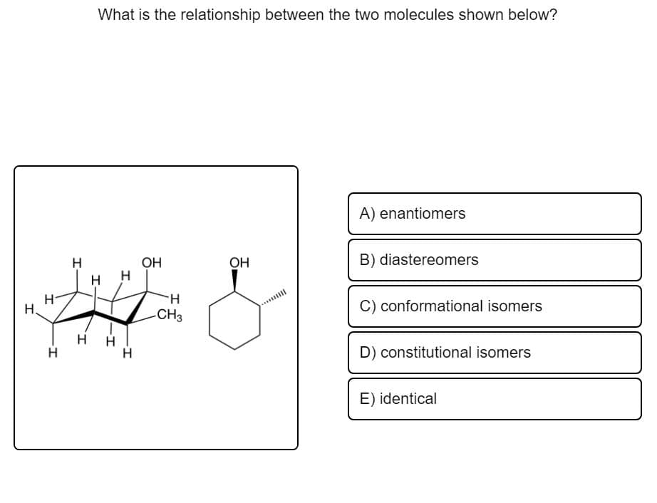 What is the relationship between the two molecules shown below?
A) enantiomers
H
Он
Он
B) diastereomers
H
H.
-CH3
C) conformational isomers
Н.
H H
H
D) constitutional isomers
E) identical

