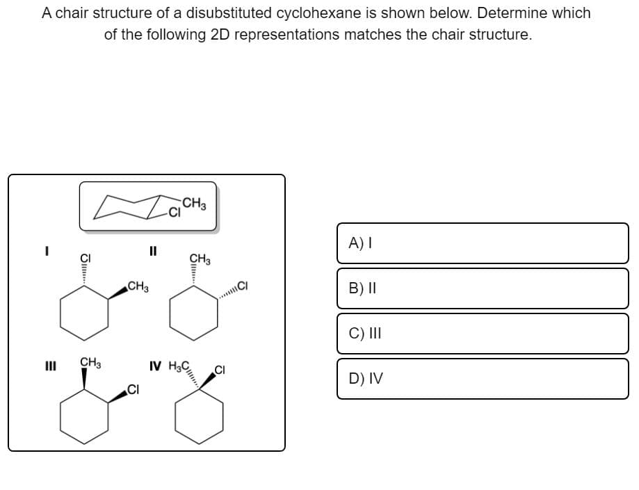 A chair structure of a disubstituted cyclohexane is shown below. Determine which
of the following 2D representations matches the chair structure.
II
A) I
CH3
CH3
CI
B) II
C) II
II
CH3
IV H3C
CI
D) IV
CI
S..
