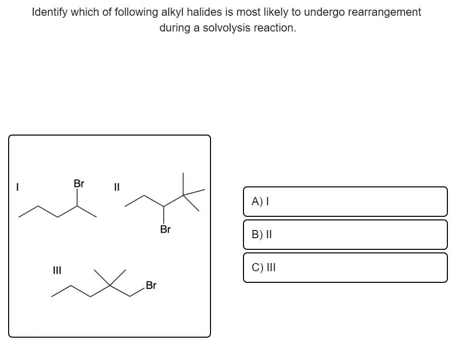 Identify which of following alkyl halides is most likely to undergo rearrangement
during a solvolysis reaction.
Br
II
A) I
Br
B) I|
II
C) II
Br
