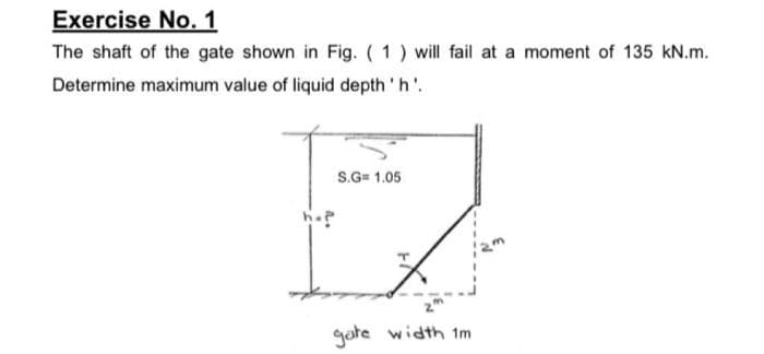 Exercise No. 1
The shaft of the gate shown in Fig. (1) will fail at a moment of 135 kN.m.
Determine maximum value of liquid depth 'h'..
hop
S.G= 1.05
gate width 1m