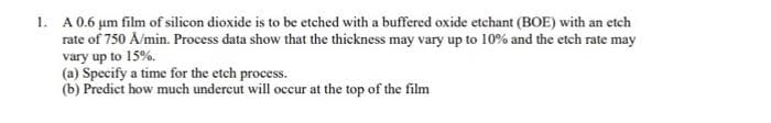 1. A 0.6 um film of silicon dioxide is to be etched with a buffered oxide etchant (BOE) with an etch
rate of 750 A/min. Process data show that the thickness may vary up to 10% and the etch rate may
vary up to 15%.
(a) Specify a time for the etch process.
(b) Predict how much undercut will occur at the top of the film